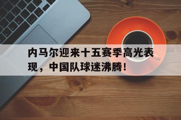 内马尔迎来十五赛季高光表现,中国队球迷沸腾!的简单介绍 内马尔迎来十五赛季高光表现,中国队球迷沸腾!的简单介绍